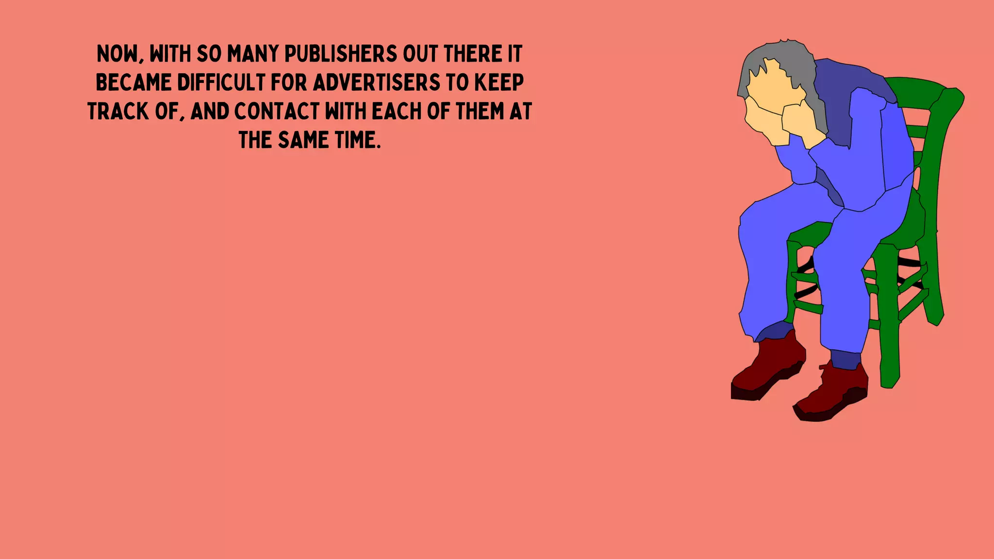 NOW, WITH SO MANY PUBLISHERS OUT THERE IT
BECAME DIFFICULT FOR ADVERTISERS TO KEEP
TRACK OF, AND CONTACT WITH EACH OF THEM AT
THE SAME TIME.
 