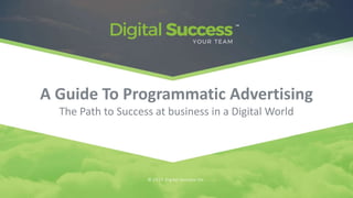 A Guide To Programmatic Advertising
The Path to Success at business in a Digital World
© 2017 Digital Success Inc.
 