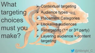 @Albright_C
What
targeting
choices
must you
make?
 Contextual targeting
 Audience types
 Placement Categories
 Lookalike audiences
 Retargeting (1st or 3rd party)
 Layering audience + content
targeting
 