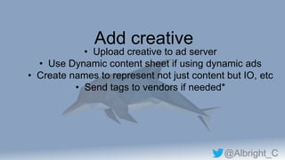 @Albright_C
Add creative
• Upload creative to ad server
• Use Dynamic content sheet if using dynamic ads
• Create names to represent not just content but IO, etc
• Send tags to vendors if needed*
 