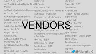 @Albright_C
Acuity Ads - DSP
Ad Taxi Networks (Digital First
Media)
AdClarity@Media Intelligence
AdCurv - DSP
AdKaora@Digital Fighters
Adobe Marketing Cloud
(Adobe) - DSP
Adobe Media Optimizer
Adsmobi - DSP
Affiperf - DSP
Airpush, Inc.
Altitude Digital- Video
Platform & SSP
AndBeyond.MediaGlobal -
Native
BrideClick - Ad Network
Datawrkz
DSPmobi
E-novate - DSP
Econsultancy.com - Publisher
eEffective - Publisher
Emerse.com - Full-Service
eyereturn Marketing
Go2mobi - Mobile Advertising
Infectious Media
Intelligent Optimisations
Interactive Advertising Bureau
- Publisher
IPinYou - DSP
Knorex XPO - DSP
MediaDesk - DSP
MediaMath
Mobile Network Group -
Moremint
OwnerIQ - DSP
Pk4 Media
RadiumOne
ReactX - Cross Channel
Experiences
RTBiQ - DSP
Sellbranch - DSP
Sonobi - Audience
Management
Sparc Media
StartMeApp - Mobile DSP
Think Digital
Trust Metrics
Varick Media Management
Yoptima
Zetanet - DSP
VENDORS
 