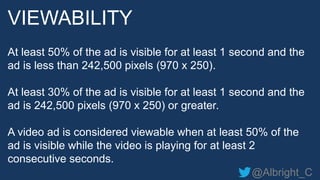 @Albright_C
At least 50% of the ad is visible for at least 1 second and the
ad is less than 242,500 pixels (970 x 250).
At least 30% of the ad is visible for at least 1 second and the
ad is 242,500 pixels (970 x 250) or greater.
A video ad is considered viewable when at least 50% of the
ad is visible while the video is playing for at least 2
consecutive seconds.
VIEWABILITY
 
