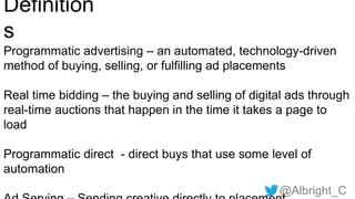 @Albright_C
Definition
s
Programmatic advertising – an automated, technology-driven
method of buying, selling, or fulfilling ad placements
Real time bidding – the buying and selling of digital ads through
real-time auctions that happen in the time it takes a page to
load
Programmatic direct - direct buys that use some level of
automation
 