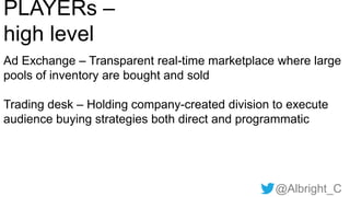 @Albright_C
PLAYERs –
high level
Ad Exchange – Transparent real-time marketplace where large
pools of inventory are bought and sold
Trading desk – Holding company-created division to execute
audience buying strategies both direct and programmatic
 
