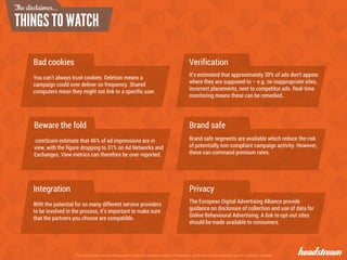 The content contained within this document remain the intellectual property of Headstream until the terms of the project are agreed in writing by all parties
Bad cookies
You can’t always trust cookies. Deletion means a
campaign could over deliver on frequency. Shared
computers mean they might not link to a specific user.
Beware the fold
.comScore estimate that 46% of ad impressions are in
view, with the figure dropping to 31% on Ad Networks and
Exchanges. View metrics can therefore be over-reported.
Verification
It’s estimated that approximately 30% of ads don’t appear
where they are supposed to – e.g. on inappropriate sites,
incorrect placements, next to competitor ads. Real-time
monitoring means these can be remedied.
Privacy
The European Digital Advertising Alliance provide
guidance on disclosure of collection and use of data for
Online Behavioural Advertising. A link to opt-out sites
should be made available to consumers.
Brand safe
Brand safe segments are available which reduce the risk
of potentially non-compliant campaign activity. However,
these can command premium rates.
Integration
With the potential for so many different service providers
to be involved in the process, it’s important to make sure
that the partners you choose are compatible.
The disclaimer...
 