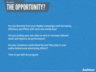 The content contained within this document remain the intellectual property of Headstream until the terms of the project are agreed in writing by all parties
Are you learning from your display campaigns and increasing
efficiency and ROAS with each new media buy?
Are you putting your own data to work to increase relevant
reach and improve ad performance?
Do your customers understand the part they play in your
online behavioural advertising efforts?
Time to get with the program.
So, what’s
 