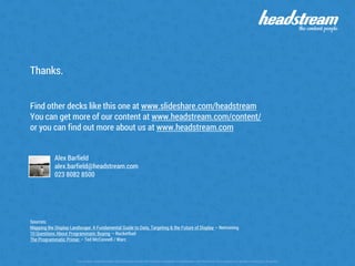 The content contained within this document remain the intellectual property of Headstream until the terms of the project are agreed in writing by all parties
Thanks.
Find other decks like this one at www.slideshare.com/headstream
You can get more of our content at www.headstream.com/content/
or you can find out more about us at www.headstream.com
Alex Barfield
alex.barfield@headstream.com
023 8082 8500
Sources:
Mapping the Display Landscape: A Fundamental Guide to Data, Targeting & the Future of Display – Netmining
10 Questions About Programmatic Buying – Rocketfuel
The Programmatic Primer – Ted McConnell / Warc
 