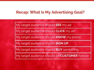 16
Recap: What Is My Advertising Goal?
My target audience should SEE my ad
My target audience should CLICK my ad
My target audience should KNOW my brand
My target audience should SIGN UP
My target audience should BUY something
My target audience should be CUSTOMER forever
 