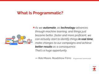 3
What Is Programmatic?
As we automate, as technology advances
through machine learning, and things just
become better, faster and more proficient, we
can actually start to identify things in real time,
make changes to our campaigns and achieve
better results as a consequence.
That’s a huge opportunity.
— Rob Moore, Roadshow Films Programmatic Summit 2016
✭
 