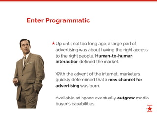4
Enter Programmatic
Up until not too long ago, a large part of
advertising was about having the right access
to the right people. Human-to-human
interaction defined the market.
With the advent of the internet, marketers
quickly determined that a new channel for
advertising was born.
Available ad space eventually outgrew media
buyer’s capabilities.
✭
 