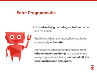 5
Enter Programmatic
First advertising techology solutions came
into existence.
Publisher-Advertiser interaction was being
increasingly automated.
Ad networks and exchanges moved from
leftover inventory dump to a place where
every impression is being auctioned off the
exact millisecond it happens.
✭
 