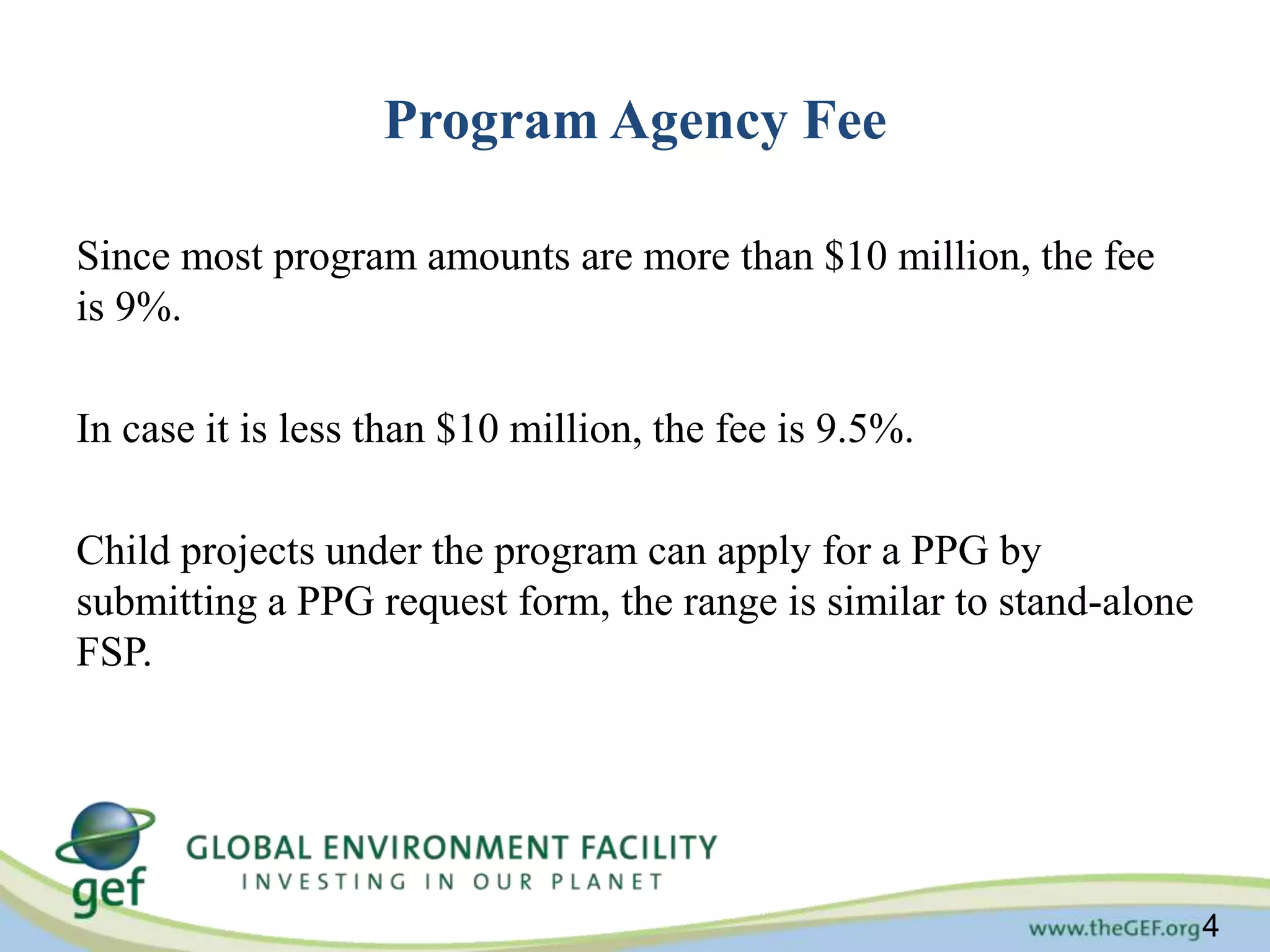 4 
Program Agency Fee 
Since most program amounts are more than $10 million, the fee 
is 9%. 
In case it is less than $10 million, the fee is 9.5%. 
Child projects under the program can apply for a PPG by 
submitting a PPG request form, the range is similar to stand-alone 
FSP. 
 