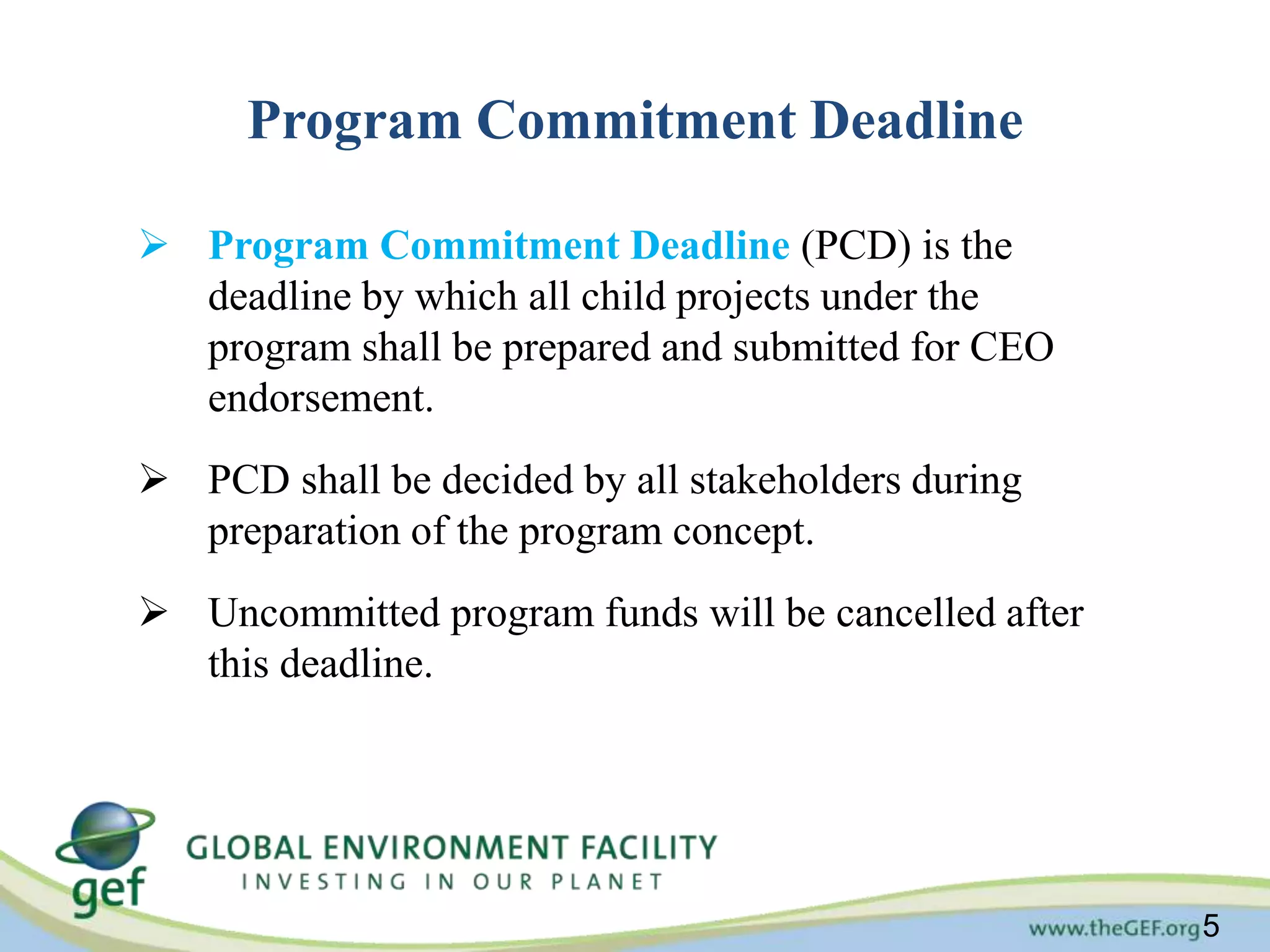 5 
Program Commitment Deadline 
 Program Commitment Deadline (PCD) is the 
deadline by which all child projects under the 
program shall be prepared and submitted for CEO 
endorsement. 
 PCD shall be decided by all stakeholders during 
preparation of the program concept. 
 Uncommitted program funds will be cancelled after 
this deadline. 
 