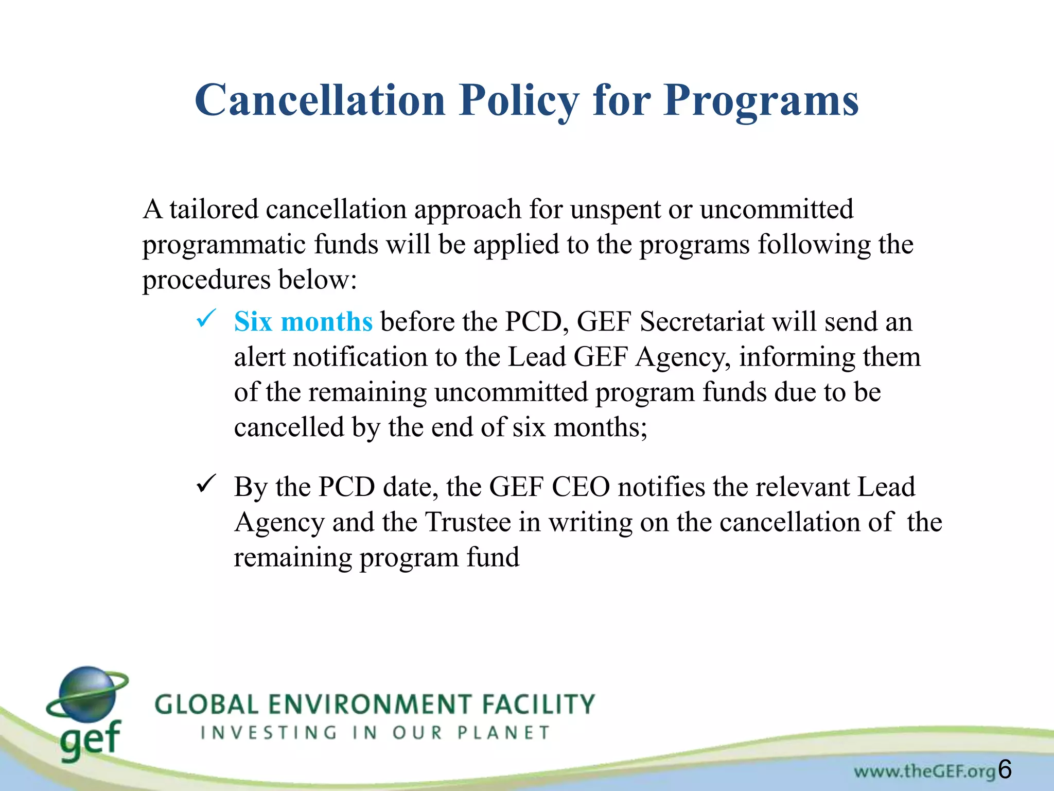 6 
Cancellation Policy for Programs 
A tailored cancellation approach for unspent or uncommitted 
programmatic funds will be applied to the programs following the 
procedures below: 
 Six months before the PCD, GEF Secretariat will send an 
alert notification to the Lead GEF Agency, informing them 
of the remaining uncommitted program funds due to be 
cancelled by the end of six months; 
 By the PCD date, the GEF CEO notifies the relevant Lead 
Agency and the Trustee in writing on the cancellation of the 
remaining program fund 
 