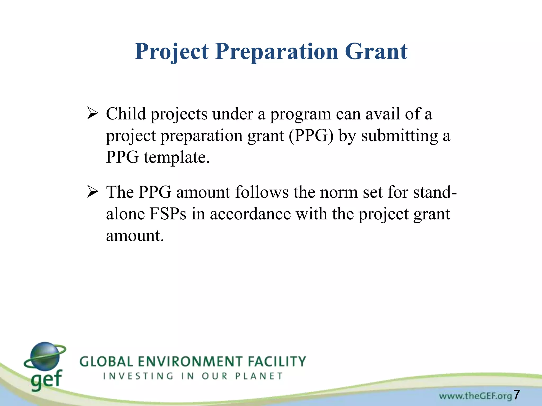 7 
Project Preparation Grant 
 Child projects under a program can avail of a 
project preparation grant (PPG) by submitting a 
PPG template. 
 The PPG amount follows the norm set for stand-alone 
FSPs in accordance with the project grant 
amount. 
 