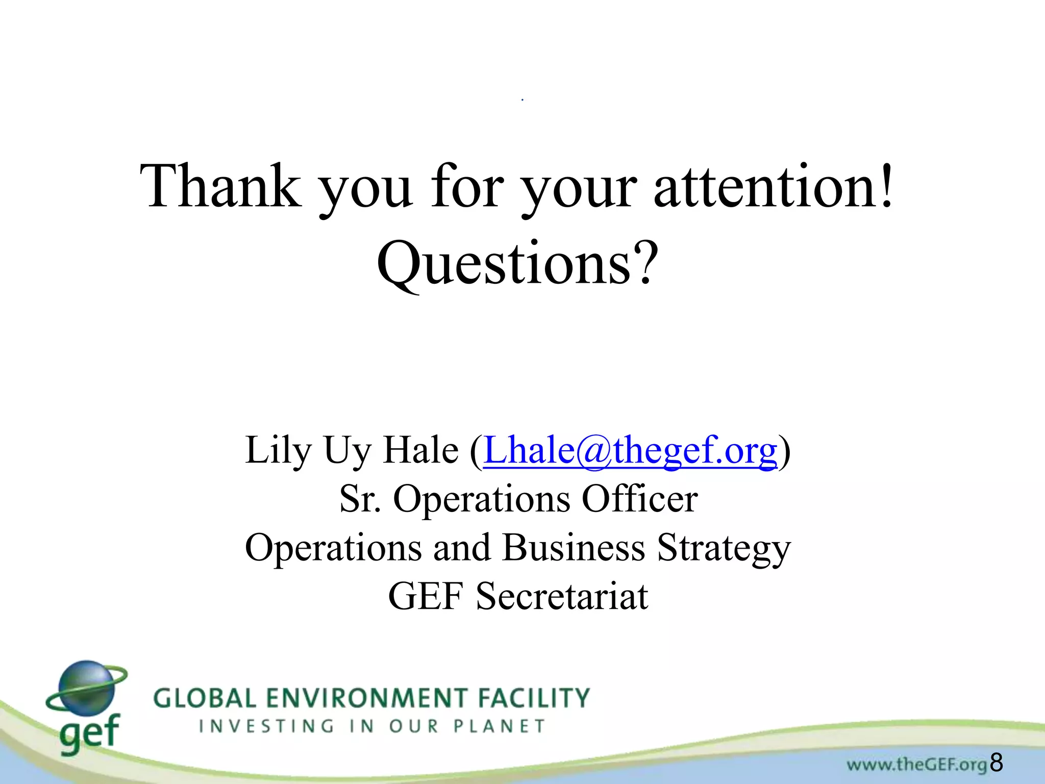 8 
. 
Thank you for your attention! 
Questions? 
Lily Uy Hale (Lhale@thegef.org) 
Sr. Operations Officer 
Operations and Business Strategy 
GEF Secretariat 
