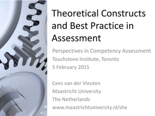 Theoretical Constructs
and Best Practice in
Assessment
Perspectives in Competency Assessment
Touchstone Institute, Toronto
5 February 2015
Cees van der Vleuten
Maastricht University
The Netherlands
www.maastrichtuniversity.nl/she
 