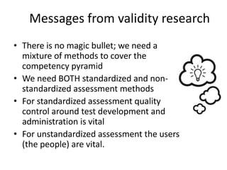 Messages from validity research
• There is no magic bullet; we need a
mixture of methods to cover the
competency pyramid
• We need BOTH standardized and non-
standardized assessment methods
• For standardized assessment quality
control around test development and
administration is vital
• For unstandardized assessment the users
(the people) are vital.
 