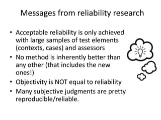 Messages from reliability research
• Acceptable reliability is only achieved
with large samples of test elements
(contexts, cases) and assessors
• No method is inherently better than
any other (that includes the new
ones!)
• Objectivity is NOT equal to reliability
• Many subjective judgments are pretty
reproducible/reliable.
 