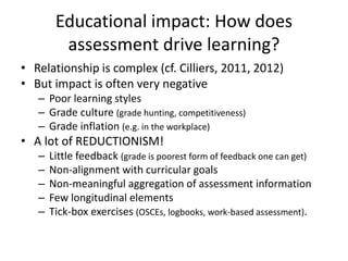 Educational impact: How does
assessment drive learning?
• Relationship is complex (cf. Cilliers, 2011, 2012)
• But impact is often very negative
– Poor learning styles
– Grade culture (grade hunting, competitiveness)
– Grade inflation (e.g. in the workplace)
• A lot of REDUCTIONISM!
– Little feedback (grade is poorest form of feedback one can get)
– Non-alignment with curricular goals
– Non-meaningful aggregation of assessment information
– Few longitudinal elements
– Tick-box exercises (OSCEs, logbooks, work-based assessment).
 