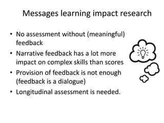 Messages learning impact research
• No assessment without (meaningful)
feedback
• Narrative feedback has a lot more
impact on complex skills than scores
• Provision of feedback is not enough
(feedback is a dialogue)
• Longitudinal assessment is needed.
 