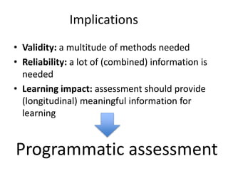 Implications
• Validity: a multitude of methods needed
• Reliability: a lot of (combined) information is
needed
• Learning impact: assessment should provide
(longitudinal) meaningful information for
learning
Programmatic assessment
 