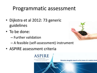Programmatic assessment
• Dijkstra et al 2012: 73 generic
guidelines
• To be done:
– Further validation
– A feasible (self-assessment) instrument
• ASPIRE assessment criteria
 