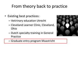 From theory back to practice
• Existing best practices:
– Vetirinary education Utrecht
– Cleveland Learner Clinic, Cleveland,
Ohio
– Dutch specialty training in General
Practice
– Graduate entry program Maastricht
 