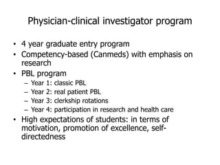 Physician-clinical investigator program
• 4 year graduate entry program
• Competency-based (Canmeds) with emphasis on
research
• PBL program
– Year 1: classic PBL
– Year 2: real patient PBL
– Year 3: clerkship rotations
– Year 4: participation in research and health care
• High expectations of students: in terms of
motivation, promotion of excellence, self-
directedness
 