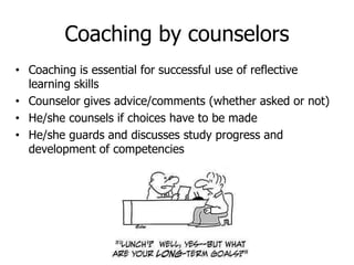 Coaching by counselors
• Coaching is essential for successful use of reflective
learning skills
• Counselor gives advice/comments (whether asked or not)
• He/she counsels if choices have to be made
• He/she guards and discusses study progress and
development of competencies
 