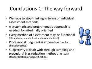 Conclusions 1: The way forward
• We have to stop thinking in terms of individual
assessment methods
• A systematic and programmatic approach is
needed, longitudinally oriented
• Every method of assessment may be functional
(old and new; standardized and unstandardized)
• Professional judgment is imperative (similar to
clinical practice)
• Subjectivity is dealt with through sampling and
procedural bias reduction methods (not with
standardization or objectification)
 