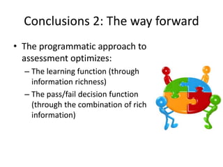 Conclusions 2: The way forward
• The programmatic approach to
assessment optimizes:
– The learning function (through
information richness)
– The pass/fail decision function
(through the combination of rich
information)
 