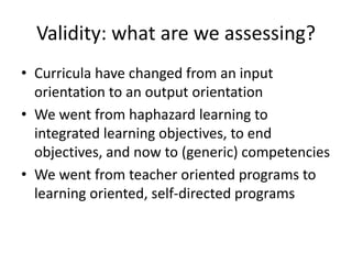 Validity: what are we assessing?
• Curricula have changed from an input
orientation to an output orientation
• We went from haphazard learning to
integrated learning objectives, to end
objectives, and now to (generic) competencies
• We went from teacher oriented programs to
learning oriented, self-directed programs
 