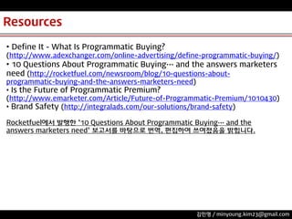 Resources
• Define It - What Is Programmatic Buying?
(http://www.adexchanger.com/online-advertising/define-programmatic-buying/)

• 10 Questions About Programmatic Buying… and the answers marketers
need (http://rocketfuel.com/newsroom/blog/10-questions-aboutprogrammatic-buying-and-the-answers-marketers-need)
• Digital Advertising Ecosystem 102 (http://www.youtube.com/watch?v=2bL49y-6_0&feature=share&list=PLA6beOwzS-5A58f_emLdurnsiJPYIsrVi&index=1)

• Is the Future of Programmatic Premium?
(http://www.emarketer.com/Article/Future-of-Programmatic-Premium/1010430)
• Brand Safety (http://integralads.com/our-solutions/brand-safety)
Rocketfuel에서 발행한 ‘10 Questions About Programmatic Buying… and the
answers marketers need’ 보고서를 바탕으로 번역, 편집하여 쓰여졌음을 밝힙니다.

김민영 / minyoung.kim23@gmail.com

 