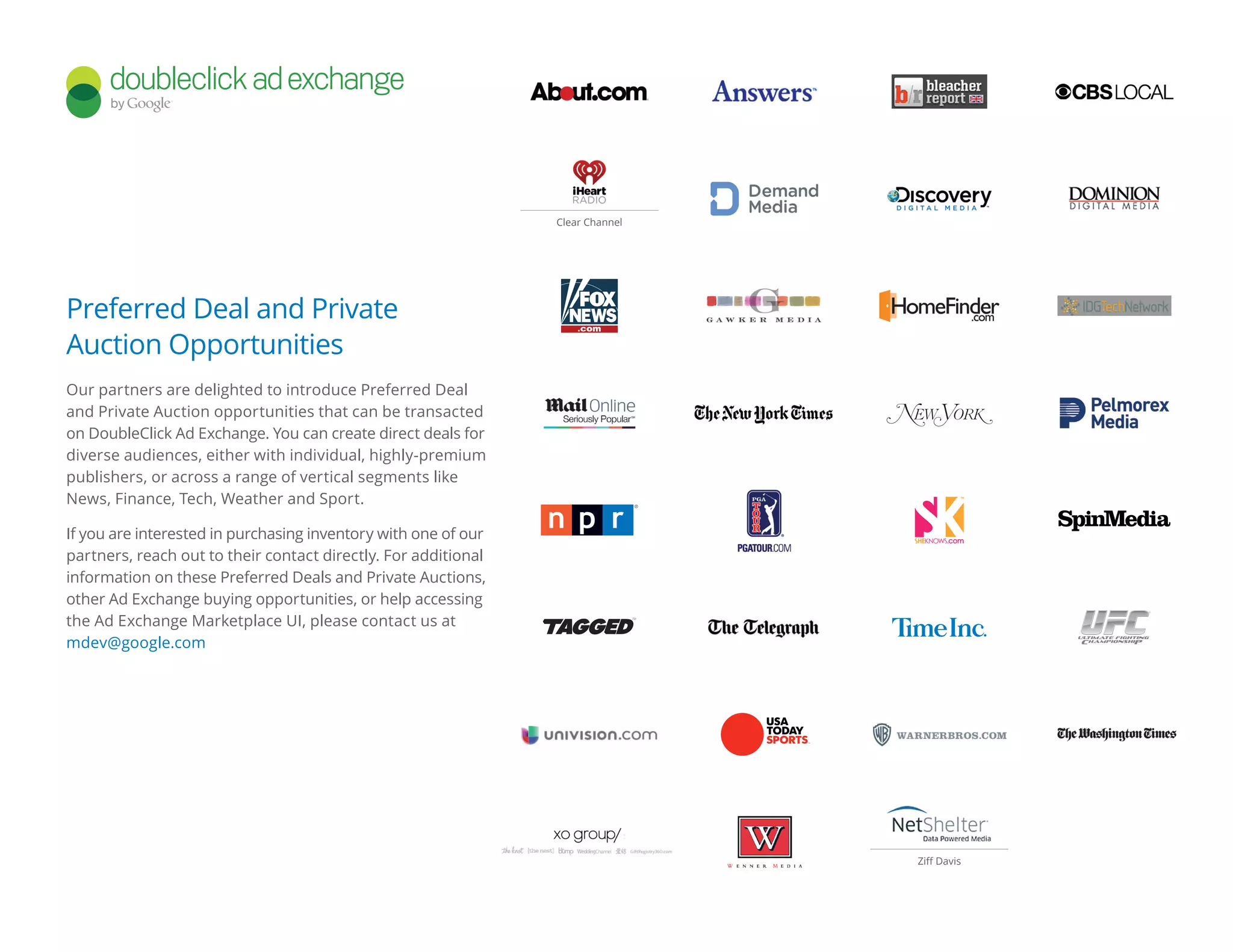Preferred Deal and Private
Auction Opportunities
Our partners are delighted to introduce Preferred Deal
and Private Auction opportunities that can be transacted
on DoubleClick Ad Exchange. You can create direct deals for
diverse audiences, either with individual, highly-premium
publishers, or across a range of vertical segments like
News, Finance, Tech, Weather and Sport.
If you are interested in purchasing inventory with one of our
partners, reach out to their contact directly. For additional
information on these Preferred Deals and Private Auctions,
other Ad Exchange buying opportunities, or help accessing
the Ad Exchange Marketplace UI, please contact us at
mdev@google.com
Ziff Davis
Clear Channel
 