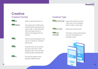 Creative
Creative/ Format
Static or dynamic banner ad.
Ad usually built in HTML5 that
includes advanced features like
video, audio, or other elements
that encourage viewers to
interact and engage with the
content.
Display
Rich Media	
Video ad format delivered to the
user on in-stream or outstream
placements.
Audio ads that can be used as
pre-roll or mid-roll on audio
publishers like music and radio
streaming apps and podcasts.
Video
Type of ad unit that is served
to the users. Such as display
banner, video or audio spot.
Concept is usually used to group
an ad set accordingly to its
message or goal.
Dimensions of the ad unit.
Creative/ Type
Creative
Concept
Creative Size
Creative Format
Audio
Ad units that adapt to each
publisher editorial layout.
Native
16 16
 