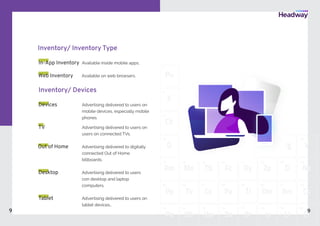 Ch
11
O
19
Dk
21
Tb
39
Cx
57
Vw
75
Fc
40
Pa
58
Br
77
Dm
60
Rm
61
Cs
62 6
Ti
59
Zp
42
D
43
Na
44
Dy
21
Cd
22
Bd
23
Ct
24
Rg
25
V
26
Op
12
X
3
Pu
1
Ap
4
W
20
Pm
37 38
55
Pp
56
Tv
Mo
7873
Pe
74
Oh
76
Bs Is
79
Li
80
Cf
8
Inventory/ Inventory Type
In-App Inventory Available inside mobile apps.
Available on web browsers.
Inventory/ Devices
Desktop Advertising delivered to users
con desktop and laptop
computers.
Advertising delivered to users on
mobile devices, especially mobile
phones
Out of Home Advertising delivered to digitally
connected Out of Home
billboards.
TV Advertising delivered to users on
users on connected TVs.
Advertising delivered to users on
tablet devices..
Devices
Tablet
Web Inventory
9 9
 