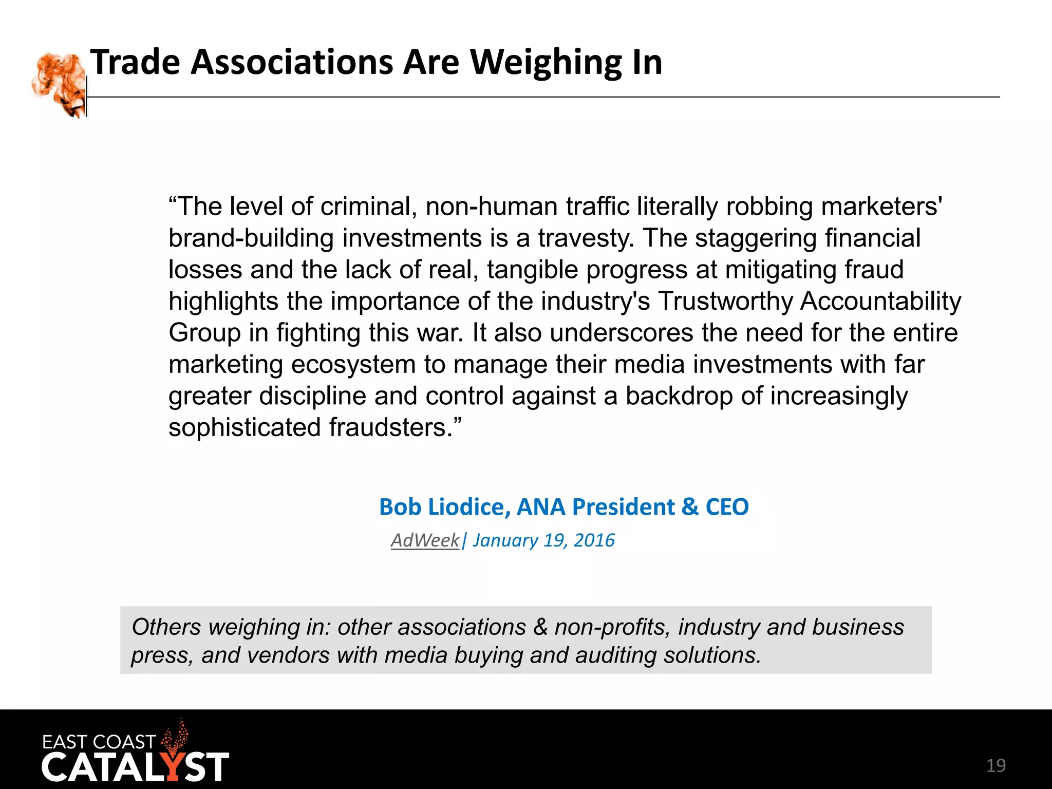 19
Trade Associations Are Weighing In
“The level of criminal, non-human traffic literally robbing marketers'
brand-building investments is a travesty. The staggering financial
losses and the lack of real, tangible progress at mitigating fraud
highlights the importance of the industry's Trustworthy Accountability
Group in fighting this war. It also underscores the need for the entire
marketing ecosystem to manage their media investments with far
greater discipline and control against a backdrop of increasingly
sophisticated fraudsters.”
Bob Liodice, ANA President & CEO
AdWeek| January 19, 2016
Others weighing in: other associations & non-profits, industry and business
press, and vendors with media buying and auditing solutions.
 