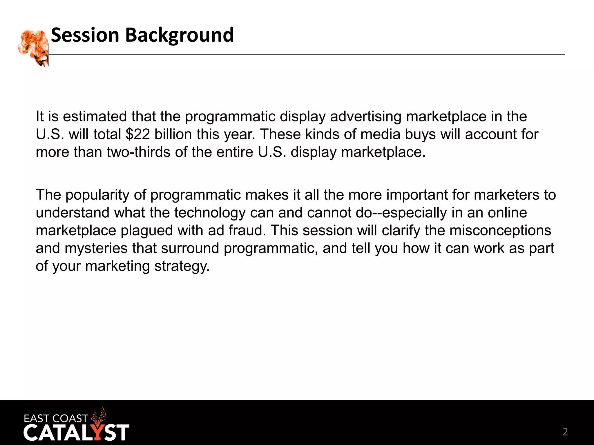 2
Session Background
It is estimated that the programmatic display advertising marketplace in the
U.S. will total $22 billion this year. These kinds of media buys will account for
more than two-thirds of the entire U.S. display marketplace.
The popularity of programmatic makes it all the more important for marketers to
understand what the technology can and cannot do--especially in an online
marketplace plagued with ad fraud. This session will clarify the misconceptions
and mysteries that surround programmatic, and tell you how it can work as part
of your marketing strategy.
 