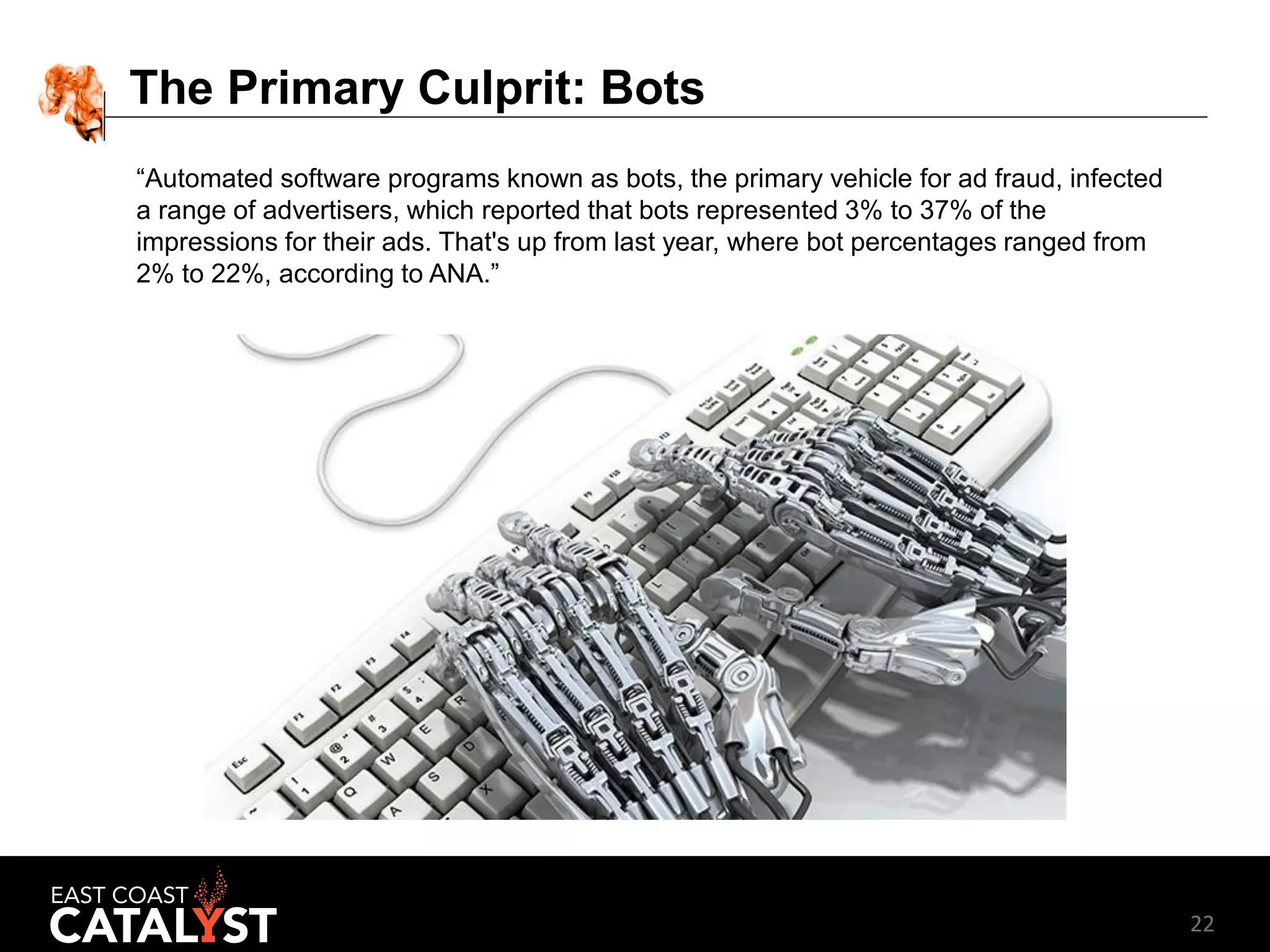 22
The Primary Culprit: Bots
“Automated software programs known as bots, the primary vehicle for ad fraud, infected
a range of advertisers, which reported that bots represented 3% to 37% of the
impressions for their ads. That's up from last year, where bot percentages ranged from
2% to 22%, according to ANA.”
 