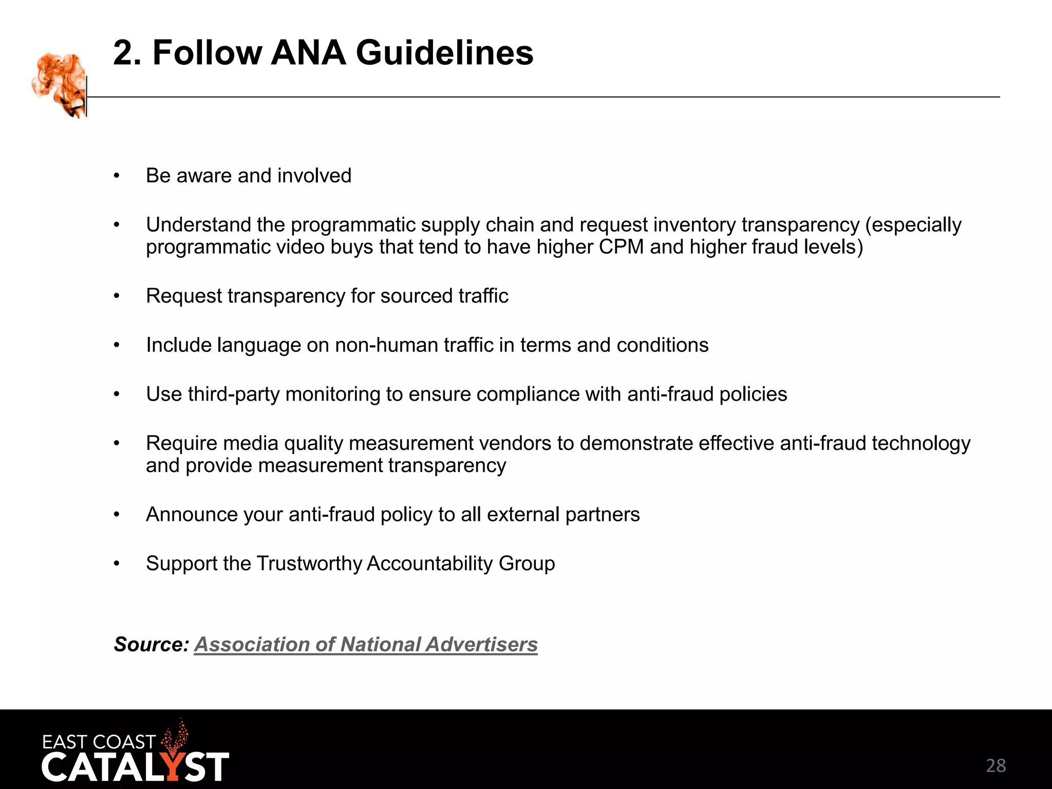 28
2. Follow ANA Guidelines
• Be aware and involved
• Understand the programmatic supply chain and request inventory transparency (especially
programmatic video buys that tend to have higher CPM and higher fraud levels)
• Request transparency for sourced traffic
• Include language on non-human traffic in terms and conditions
• Use third-party monitoring to ensure compliance with anti-fraud policies
• Require media quality measurement vendors to demonstrate effective anti-fraud technology
and provide measurement transparency
• Announce your anti-fraud policy to all external partners
• Support the Trustworthy Accountability Group
Source: Association of National Advertisers
 