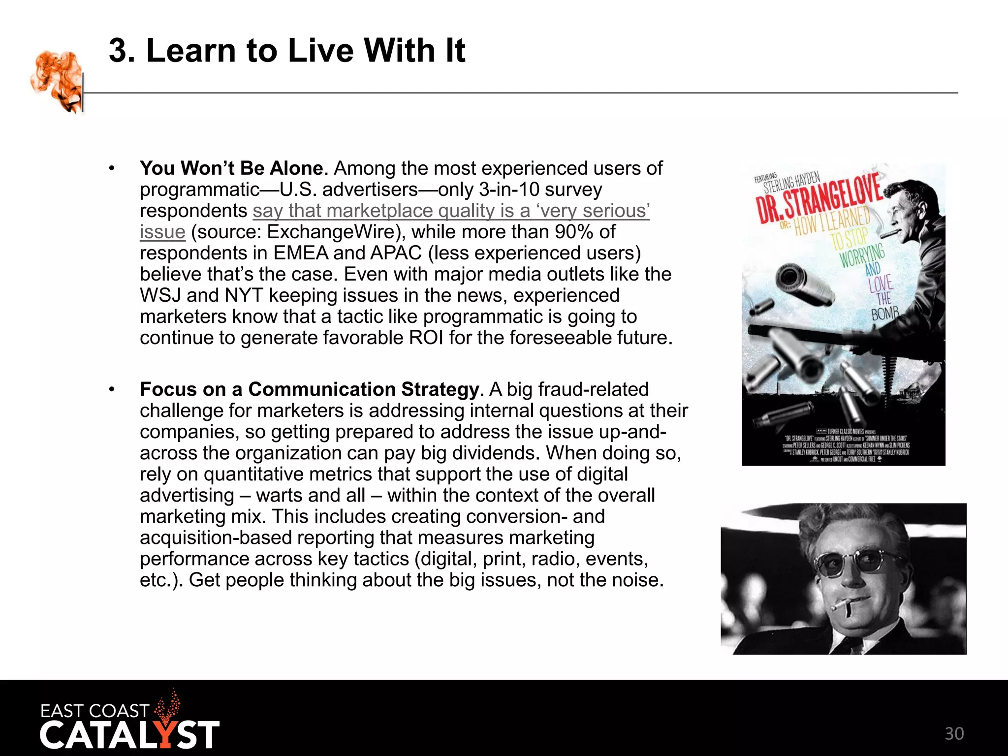 30
3. Learn to Live With It
• You Won’t Be Alone. Among the most experienced users of
programmatic—U.S. advertisers—only 3-in-10 survey
respondents say that marketplace quality is a ‘very serious’
issue (source: ExchangeWire), while more than 90% of
respondents in EMEA and APAC (less experienced users)
believe that’s the case. Even with major media outlets like the
WSJ and NYT keeping issues in the news, experienced
marketers know that a tactic like programmatic is going to
continue to generate favorable ROI for the foreseeable future.
• Focus on a Communication Strategy. A big fraud-related
challenge for marketers is addressing internal questions at their
companies, so getting prepared to address the issue up-and-
across the organization can pay big dividends. When doing so,
rely on quantitative metrics that support the use of digital
advertising – warts and all – within the context of the overall
marketing mix. This includes creating conversion- and
acquisition-based reporting that measures marketing
performance across key tactics (digital, print, radio, events,
etc.). Get people thinking about the big issues, not the noise.
 