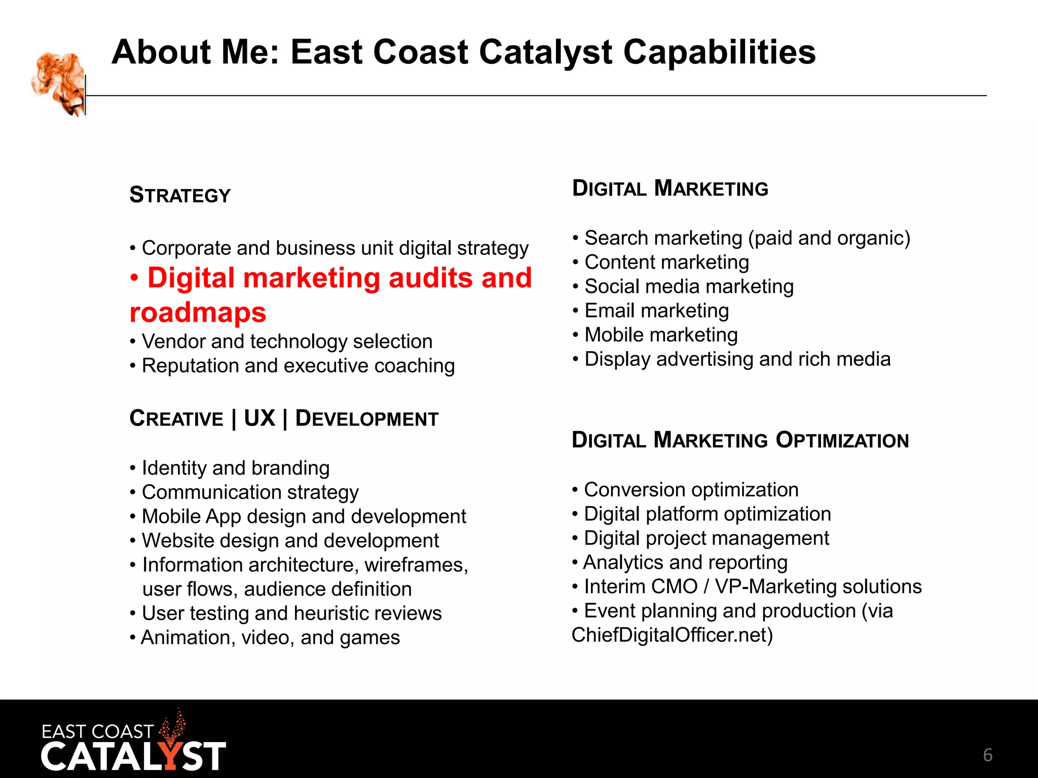 6
About Me: East Coast Catalyst Capabilities
STRATEGY
• Corporate and business unit digital strategy
• Digital marketing audits and
roadmaps
• Vendor and technology selection
• Reputation and executive coaching
CREATIVE | UX | DEVELOPMENT
• Identity and branding
• Communication strategy
• Mobile App design and development
• Website design and development
• Information architecture, wireframes,
user flows, audience definition
• User testing and heuristic reviews
• Animation, video, and games
DIGITAL MARKETING
• Search marketing (paid and organic)
• Content marketing
• Social media marketing
• Email marketing
• Mobile marketing
• Display advertising and rich media
DIGITAL MARKETING OPTIMIZATION
• Conversion optimization
• Digital platform optimization
• Digital project management
• Analytics and reporting
• Interim CMO / VP-Marketing solutions
• Event planning and production (via
ChiefDigitalOfficer.net)
 