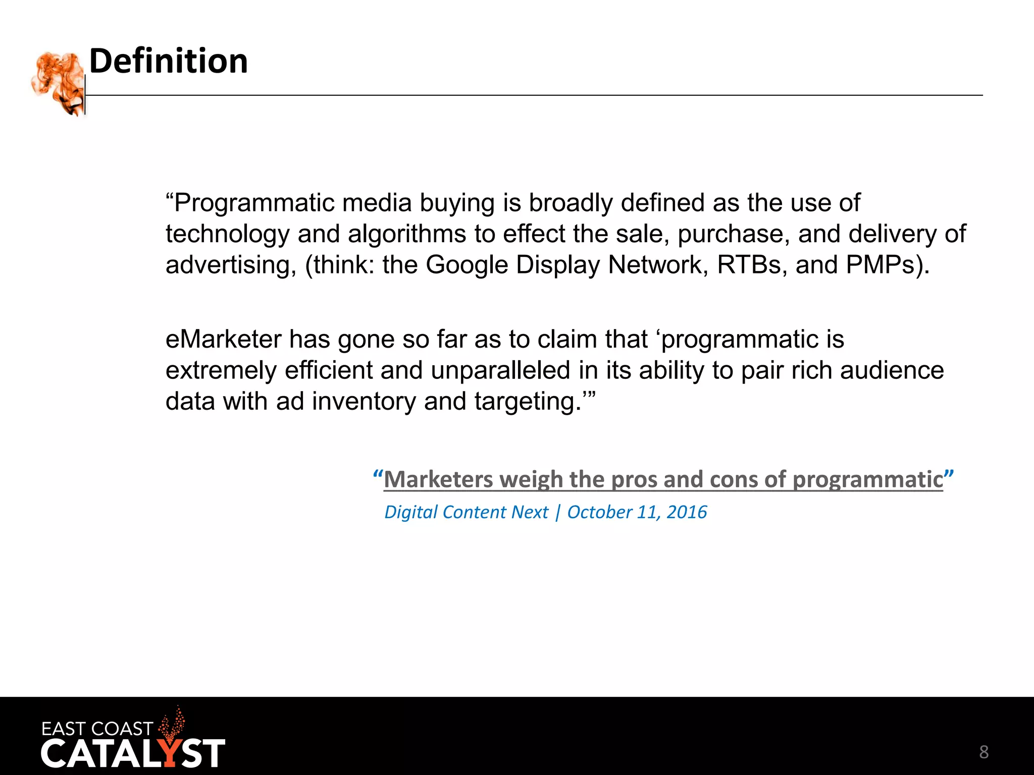 8
Definition
“Programmatic media buying is broadly defined as the use of
technology and algorithms to effect the sale, purchase, and delivery of
advertising, (think: the Google Display Network, RTBs, and PMPs).
eMarketer has gone so far as to claim that ‘programmatic is
extremely efficient and unparalleled in its ability to pair rich audience
data with ad inventory and targeting.’”
“Marketers weigh the pros and cons of programmatic”
Digital Content Next | October 11, 2016
 
