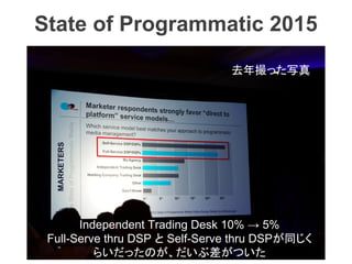 State of Programmatic 2015
去年撮った写真
Independent Trading Desk 10% → 5%
Full-Serve thru DSP と Self-Serve thru DSPが同じく
らいだったのが...