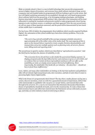 Programmatic Marketing: Beyond RTB Understanding the new programmatic direct landscape Page 10
All rights reserved. No part of this publication may be reproduced or transmitted in any form or by any means, electronic or mechanical, including photocopy, recording or any information storage
and retrieval system, without prior permission in writing from the publisher. Copyright © Econsultancy.com Ltd 2013
Make no mistake about it: there is a race to build technology that can provide programmatic
access to higher classes of inventory, and everyone from small software startups to large service
companies and well-funded leaders in programmatic RTB are looking to get in on the action. But
how will digital marketing automation be accomplished: through new web-based programmatic
direct software built from the ground up, or by leveraging existing technologies, and building
features atop today’s programmatic RTB systems? Also, what side of the transaction will be most
influential in creating the standards and protocols needed to make programmatic direct buying
operate at scale: inventory owners, or marketers and their agencies? Over the next several years,
we will see many of these questions answered, and the proof will be demonstrated by how much
of that middle layer is automated.
For Ian Lowe, CEO of Adslot, the programmatic direct platform which recently acquired Facilitate
Digital2, the automation of this critical middle layer faces three distinct problems. First is the
issue of cost:
“The cost to buy and sell and fulfil of the average campaign schedule amounts to
approximately 28% of the dollar value of the media itself. The vast majority of this is
spent on the manual labour required to create complex iterative documentation, and
manual data entry into multiple systems such as planning tools, ad servers, finance
tools, billing tools and reporting tools.”
The second issue is speed to market, which Lowe described as “agricultural in execution”. And
the third barrier has been the absence of scalability, to wit:
“The economies borne of scale have so far eluded the guaranteed display segment. As
display ad spend scales the $40 billion barrier and continues to grow at 15% CAGR, and
no evidence that our toolset of choice (spreadsheet and faxes) will ever offer us the
scalability we need, we simply cannot sustain this level of inefficiency. More
importantly, the stakeholder that bankrolls our industry – the advertiser – should not
have to fund these inefficiencies.”
Lowe, Adslot, and many other stakeholders are betting on the fact that marketers and publishers
alike will not tolerate high transactional costs, slow execution, and lack of scale when it comes to
procuring higher classes digital media.
What is the dream of a programmatic direct future? The day when a media planner can log into a
system, discover inventory, create an order for a guaranteed amount of impressions, deliver that
order electronically to a publisher who can press an ‘accept’ button, and transmit that order
through to his ad server. It’s a one-to-one transaction that eliminates thousands of keystrokes,
dozens of spreadsheets, hundreds of emails, and even the occasional fax. It is also a future that
both inventory buyers and sellers have desired since the first banner ad was sold nearly 20 years
ago, and today an entire industry is hard at work trying to deliver.
2 http://www.adslot.com/adslot-to-acquire-facilitate-digital/
 