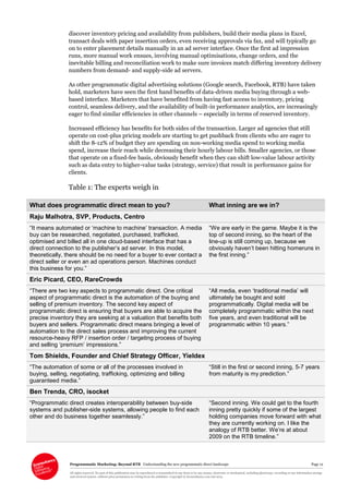 Programmatic Marketing: Beyond RTB Understanding the new programmatic direct landscape Page 12
All rights reserved. No part of this publication may be reproduced or transmitted in any form or by any means, electronic or mechanical, including photocopy, recording or any information storage
and retrieval system, without prior permission in writing from the publisher. Copyright © Econsultancy.com Ltd 2013
discover inventory pricing and availability from publishers, build their media plans in Excel,
transact deals with paper insertion orders, even receiving approvals via fax, and will typically go
on to enter placement details manually in an ad server interface. Once the first ad impression
runs, more manual work ensues, involving manual optimisations, change orders, and the
inevitable billing and reconciliation work to make sure invoices match differing inventory delivery
numbers from demand- and supply-side ad servers.
As other programmatic digital advertising solutions (Google search, Facebook, RTB) have taken
hold, marketers have seen the first hand benefits of data-driven media buying through a web-
based interface. Marketers that have benefited from having fast access to inventory, pricing
control, seamless delivery, and the availability of built-in performance analytics, are increasingly
eager to find similar efficiencies in other channels – especially in terms of reserved inventory.
Increased efficiency has benefits for both sides of the transaction. Larger ad agencies that still
operate on cost-plus pricing models are starting to get pushback from clients who are eager to
shift the 8-12% of budget they are spending on non-working media spend to working media
spend, increase their reach while decreasing their hourly labour bills. Smaller agencies, or those
that operate on a fixed-fee basis, obviously benefit when they can shift low-value labour activity
such as data entry to higher-value tasks (strategy, service) that result in performance gains for
clients.
Table 1: The experts weigh in
What does programmatic direct mean to you? What inning are we in?
Raju Malhotra, SVP, Products, Centro
“It means automated or ‘machine to machine’ transaction. A media
buy can be researched, negotiated, purchased, trafficked,
optimised and billed all in one cloud-based interface that has a
direct connection to the publisher’s ad server. In this model,
theoretically, there should be no need for a buyer to ever contact a
direct seller or even an ad operations person. Machines conduct
this business for you.”
“We are early in the game. Maybe it is the
top of second inning, so the heart of the
line-up is still coming up, because we
obviously haven’t been hitting homeruns in
the first inning.”
Eric Picard, CEO, RareCrowds
“There are two key aspects to programmatic direct. One critical
aspect of programmatic direct is the automation of the buying and
selling of premium inventory. The second key aspect of
programmatic direct is ensuring that buyers are able to acquire the
precise inventory they are seeking at a valuation that benefits both
buyers and sellers. Programmatic direct means bringing a level of
automation to the direct sales process and improving the current
resource-heavy RFP / insertion order / targeting process of buying
and selling ‘premium’ impressions.”
“All media, even ‘traditional media’ will
ultimately be bought and sold
programmatically. Digital media will be
completely programmatic within the next
five years, and even traditional will be
programmatic within 10 years.”
Tom Shields, Founder and Chief Strategy Officer, Yieldex
“The automation of some or all of the processes involved in
buying, selling, negotiating, trafficking, optimizing and billing
guaranteed media.”
“Still in the first or second inning, 5-7 years
from maturity is my prediction.”
Ben Trenda, CRO, isocket
“Programmatic direct creates interoperability between buy-side
systems and publisher-side systems, allowing people to find each
other and do business together seamlessly.”
“Second inning. We could get to the fourth
inning pretty quickly if some of the largest
holding companies move forward with what
they are currently working on. I like the
analogy of RTB better. We’re at about
2009 on the RTB timeline.”
 