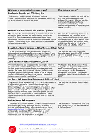 Programmatic Marketing: Beyond RTB Understanding the new programmatic direct landscape Page 13
All rights reserved. No part of this publication may be reproduced or transmitted in any form or by any means, electronic or mechanical, including photocopy, recording or any information storage
and retrieval system, without prior permission in writing from the publisher. Copyright © Econsultancy.com Ltd 2013
What does programmatic direct mean to you? What inning are we in?
Roy Pereira, Founder and CEO, Shiny Ads
“Programmatic: server-to-server, automated, real-time.
“Direct: Connect the dots from the buyer to the seller, without any
(or much) vendors or people in the middle.”
“Over the next 12 months, we shall see not
only small and mid-sized agencies
embrace this new way of buying premium
inventory, but large agency holding
companies and their trading desks,
demand-side-platforms, as well as buy-side
ad tech vendors.”
Matt Gay, SVP of Customers and Partners, Operative
“We are using the correct terminology in the real world, but not in
the way it’s gotten twisted in the media industry. What we are
trying to do here (that has been done decades ago in other
industries) is transact business in an electronic manner vs. manual
manner. [Programmatic direct] means automating manual tasks
between buyer and seller.”
“We are in the fourth inning. We’ve had a
couple of infield hits, 28 errors, a rain
delay, a first-ever manager change in the
middle of a game, 16 balks, seen an infield
fly rule called (twice), and ejections based
on HGH use. My point is, I think we’ve
finally hit the ball out of the infield.”
Doug Burke, General Manager and Chief Revenue Officer, FatTail
“We are comfortable with programmatic direct to describe
automated guaranteed sales of premium inventory. We only have
clients with premium guaranteed inventory. [Programmatic direct
means] an automated guaranteed selling solution for premium
inventory.”
“We are in the first inning. The media
buying behaviour around the RFP process
will have to radically change for
programmatic direct to become the norm.”
Jason Fairchild, Chief Revenue Officer, OpenX
“Programmatic direct is a phrase aimed at pushing the notion of
programmatic beyond the trading of low-value ‘remnant’ inventory
on open spot marketplaces/exchanges powered by real-time
bidding. The idea is not to automate the selling of all publisher
inventory, but to partially automate the sale of ‘the fat middle’:
medium-to-high-value, standard-format inventory transacted
between known publishers and buyers.”
“Perhaps the third / fourth inning? We’re
really yet to see programmatic transactions
hit the substantial majority, but if Karsten
Weide at IDC is correct, we’ll likely be
experiencing 80% of total US display ad
sales being traded via real-time bidding by
2022.
6
”
Jay Sears, SVP Marketplace Development, Rubicon Project
“Programmatic is the ability to break a buy down to the impression
level for decisoning and/or the application of advertiser or
publisher data. This is commonly associated with real-time
bidding. Workflow is the replacement of manual processes (often
phone, fax and email) with a more unified process, often in an
easy-to-use user interface. Some companies present solutions
that focus only on programmatic or only on workflow. Others
deliver solutions that encompass both. Make sure you know the
difference.”
“We are in the third inning. Bases loaded,
no outs.”
Andy Atherton, SVP, AppNexus
“I still prefer ‘programmatic reserve’. I think most of the market is
still conflating two distinct segments: applying technology to
improve the efficiency of direct sales transactions – as I have
advocated in the past, I would call this ‘programmatic reserve’;
enhancing the capabilities of RTB infrastructure to better
accommodate creation and execution of custom trading
relationships. Call this ‘negotiated RTB’ maybe?”
“We’re still early. I am more of a music guy
than a sports guy. I’d say we’re somewhere
in the first chorus.”
6 http://www.pubmatic.com/reports/IDC-RTB-2013.pdf
 
