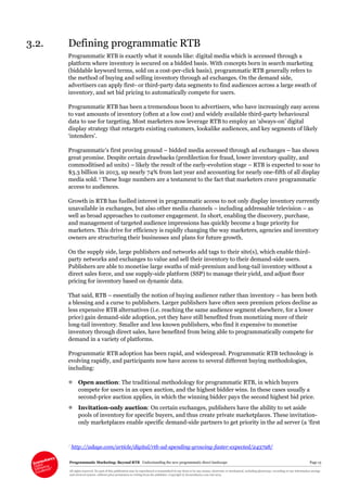 Programmatic Marketing: Beyond RTB Understanding the new programmatic direct landscape Page 15
All rights reserved. No part of this publication may be reproduced or transmitted in any form or by any means, electronic or mechanical, including photocopy, recording or any information storage
and retrieval system, without prior permission in writing from the publisher. Copyright © Econsultancy.com Ltd 2013
3.2. Defining programmatic RTB
Programmatic RTB is exactly what it sounds like: digital media which is accessed through a
platform where inventory is secured on a bidded basis. With concepts born in search marketing
(biddable keyword terms, sold on a cost-per-click basis), programmatic RTB generally refers to
the method of buying and selling inventory through ad exchanges. On the demand side,
advertisers can apply first- or third-party data segments to find audiences across a large swath of
inventory, and set bid pricing to automatically compete for users.
Programmatic RTB has been a tremendous boon to advertisers, who have increasingly easy access
to vast amounts of inventory (often at a low cost) and widely available third-party behavioural
data to use for targeting. Most marketers now leverage RTB to employ an ‘always-on’ digital
display strategy that retargets existing customers, lookalike audiences, and key segments of likely
‘intenders’.
Programmatic’s first proving ground – bidded media accessed through ad exchanges – has shown
great promise. Despite certain drawbacks (predilection for fraud, lower inventory quality, and
commoditised ad units) – likely the result of the early-evolution stage – RTB is expected to soar to
$3.3 billion in 2013, up nearly 74% from last year and accounting for nearly one-fifth of all display
media sold. 7 These huge numbers are a testament to the fact that marketers crave programmatic
access to audiences.
Growth in RTB has fuelled interest in programmatic access to not only display inventory currently
unavailable in exchanges, but also other media channels – including addressable television – as
well as broad approaches to customer engagement. In short, enabling the discovery, purchase,
and management of targeted audience impressions has quickly become a huge priority for
marketers. This drive for efficiency is rapidly changing the way marketers, agencies and inventory
owners are structuring their businesses and plans for future growth.
On the supply side, large publishers and networks add tags to their site(s), which enable third-
party networks and exchanges to value and sell their inventory to their demand-side users.
Publishers are able to monetise large swaths of mid-premium and long-tail inventory without a
direct sales force, and use supply-side platform (SSP) to manage their yield, and adjust floor
pricing for inventory based on dynamic data.
That said, RTB – essentially the notion of buying audience rather than inventory – has been both
a blessing and a curse to publishers. Larger publishers have often seen premium prices decline as
less expensive RTB alternatives (i.e. reaching the same audience segment elsewhere, for a lower
price) gain demand-side adoption, yet they have still benefited from monetizing more of their
long-tail inventory. Smaller and less known publishers, who find it expensive to monetise
inventory through direct sales, have benefited from being able to programmatically compete for
demand in a variety of platforms.
Programmatic RTB adoption has been rapid, and widespread. Programmatic RTB technology is
evolving rapidly, and participants now have access to several different buying methodologies,
including:
 Open auction: The traditional methodology for programmatic RTB, in which buyers
compete for users in an open auction, and the highest bidder wins. In these cases usually a
second-price auction applies, in which the winning bidder pays the second highest bid price.
 Invitation-only auction: On certain exchanges, publishers have the ability to set aside
pools of inventory for specific buyers, and thus create private marketplaces. These invitation-
only marketplaces enable specific demand-side partners to get priority in the ad server (a ‘first
7 http://adage.com/article/digital/rtb-ad-spending-growing-faster-expected/243798/
 