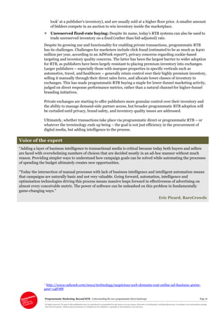Programmatic Marketing: Beyond RTB Understanding the new programmatic direct landscape Page 16
All rights reserved. No part of this publication may be reproduced or transmitted in any form or by any means, electronic or mechanical, including photocopy, recording or any information storage
and retrieval system, without prior permission in writing from the publisher. Copyright © Econsultancy.com Ltd 2013
look’ at a publisher’s inventory), and are usually sold at a higher floor price. A smaller amount
of bidders compete in an auction to win inventory inside the marketplace.
 Unreserved fixed-rate buying: Despite its name, today’s RTB systems can also be used to
trade unreserved inventory on a fixed (rather than bid-adjusted) rate.
Despite its growing use and functionality for enabling private transactions, programmatic RTB
has its challenges. Challenges for marketers include click fraud (estimated to be as much as $400
million per year, according to an AdWeek report8), privacy concerns regarding cookie-based
targeting and inventory quality concerns. The latter has been the largest barrier to wider adoption
for RTB, as publishers have been largely resistant to placing premium inventory into exchanges.
Larger publishers – especially those with marquee properties in specific verticals such as
automotive, travel, and healthcare – generally retain control over their highly premium inventory,
selling it manually through their direct sales force, and allocate lower classes of inventory to
exchanges. This has made programmatic RTB buying a staple for lower-funnel marketing activity,
judged on direct response performance metrics, rather than a natural channel for higher-funnel
branding initiatives.
Private exchanges are starting to offer publishers more granular control over their inventory and
the ability to manage demand-side partner access, but broader programmatic RTB adoption will
be curtailed until privacy, brand safety, and inventory quality issues are addressed.
Ultimately, whether transactions take place via programmatic direct or programmatic RTB – or
whatever the terminology ends up being – the goal is not just efficiency in the procurement of
digital media, but adding intelligence to the process.
Voice of the expert
“Adding a layer of business intelligence to transactional media is critical because today both buyers and sellers
are faced with overwhelming numbers of choices that are decided mostly in an ad-hoc manner without much
reason. Providing simpler ways to understand how campaign goals can be solved while automating the processes
of spending the budget ultimately creates new opportunities.
“Today the intersection of manual processes with lack of business intelligence and intelligent automation means
that campaigns are naturally basic and not very valuable. Going forward, automation, intelligence and
optimisation technologies driving this process means massive leaps forward in effectiveness of advertising on
almost every conceivable metric. The power of software can be unleashed on this problem in fundamentally
game-changing ways.”
Eric Picard, RareCrowds
8 http://www.adweek.com/news/technology/suspicious-web-domains-cost-online-ad-business-400m-
year-148788
 